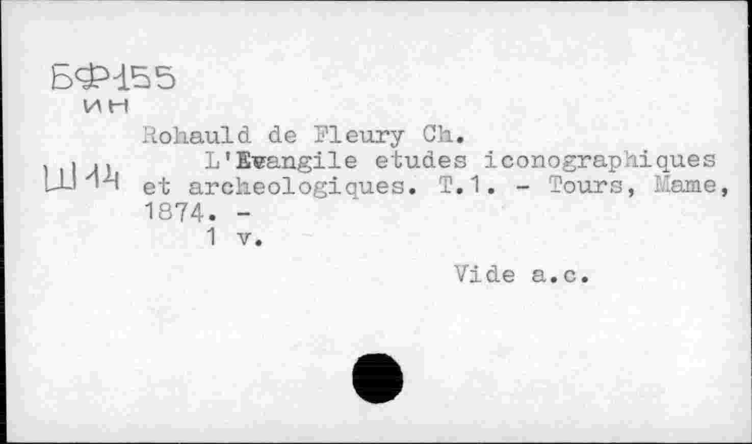 ﻿БФ155
и H

Rohauld de Fleury Ch.
L'Evangile etudes iconographiques et archeologioues. T.1. - Tours, Käme, 1874. -
1 V.
Vide a.c.